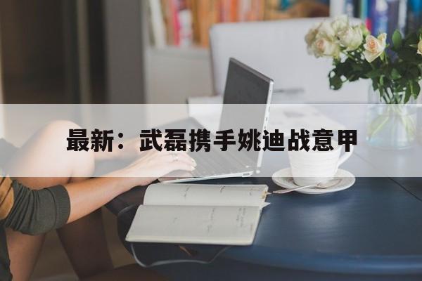 最新：武磊携手姚迪战意甲(武磊正式加入西甲豪门皇家马德里)